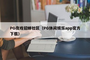 PG夜戏貂蝉社区（PG休闲娱乐app官方下载）